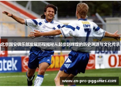 北京国安俱乐部发展历程揭秘从起步到辉煌的历史渊源与文化传承