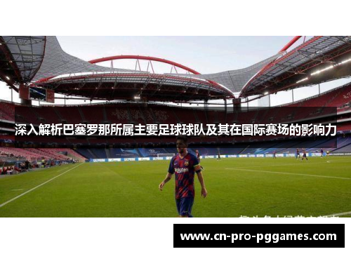 深入解析巴塞罗那所属主要足球球队及其在国际赛场的影响力 深入解析巴塞罗那所属主要足球球队及其在国际赛场的影响力