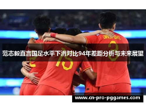 范志毅直言国足水平下滑对比94年差距分析与未来展望 范志毅直言国足水平下滑对比94年差距分析与未来展望