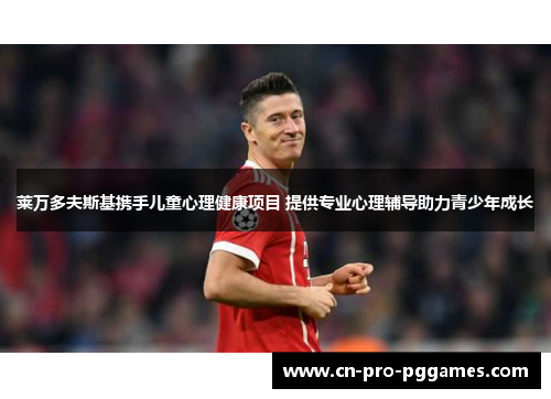 莱万多夫斯基携手儿童心理健康项目 提供专业心理辅导助力青少年成长 莱万多夫斯基携手儿童心理健康项目 提供专业心理辅导助力青少年成长