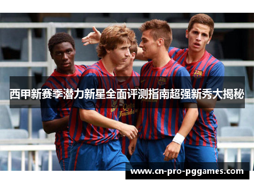西甲新赛季潜力新星全面评测指南超强新秀大揭秘 西甲新赛季潜力新星全面评测指南超强新秀大揭秘