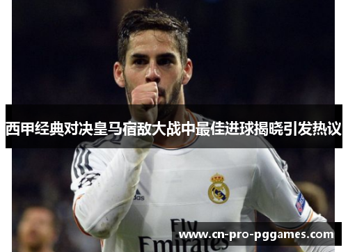 西甲经典对决皇马宿敌大战中最佳进球揭晓引发热议