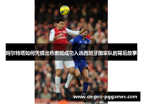 阿尔特塔如何凭借出色表现成功入选西班牙国家队的背后故事 阿尔特塔如何凭借出色表现成功入选西班牙国家队的背后故事