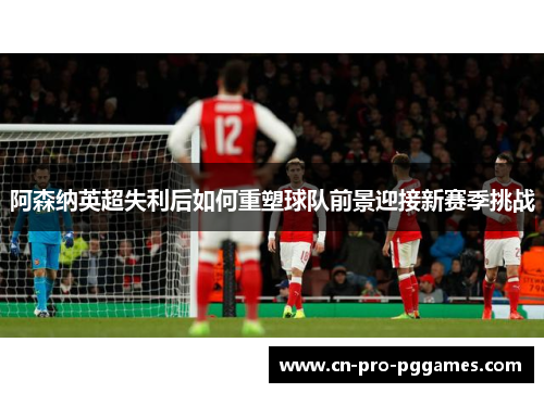 阿森纳英超失利后如何重塑球队前景迎接新赛季挑战