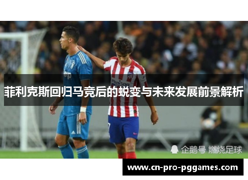 菲利克斯回归马竞后的蜕变与未来发展前景解析
