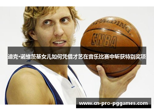 迪克·诺维茨基女儿如何凭借才艺在音乐比赛中斩获特别奖项