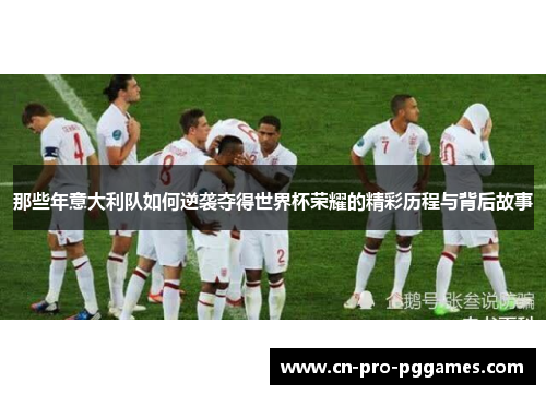 那些年意大利队如何逆袭夺得世界杯荣耀的精彩历程与背后故事