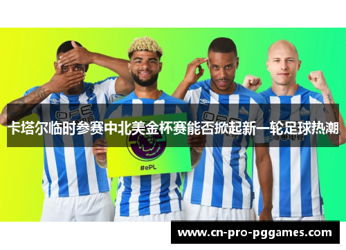 卡塔尔临时参赛中北美金杯赛能否掀起新一轮足球热潮 卡塔尔临时参赛中北美金杯赛能否掀起新一轮足球热潮