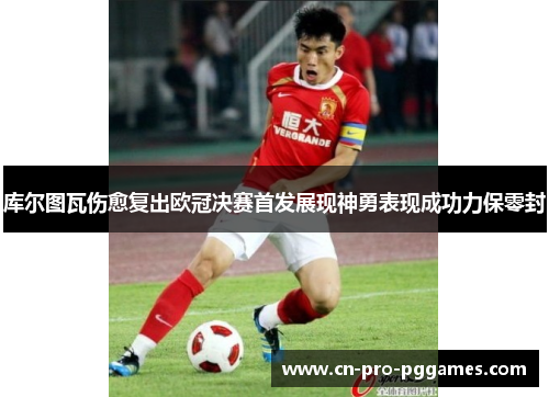 库尔图瓦伤愈复出欧冠决赛首发展现神勇表现成功力保零封 库尔图瓦伤愈复出欧冠决赛首发展现神勇表现成功力保零封