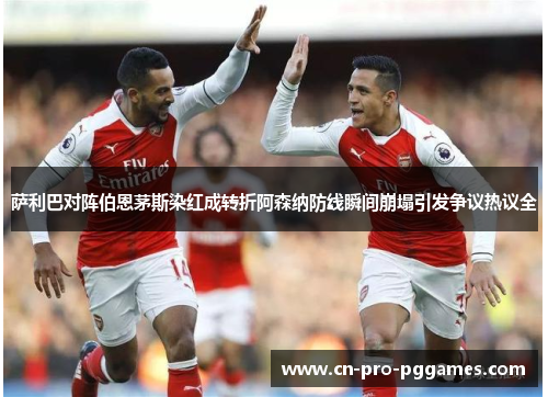 萨利巴对阵伯恩茅斯染红成转折阿森纳防线瞬间崩塌引发争议热议全 萨利巴对阵伯恩茅斯染红成转折阿森纳防线瞬间崩塌引发争议热议全