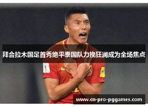 拜合拉木国足首秀绝平泰国队力挽狂澜成为全场焦点