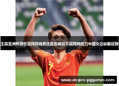 王霜亚洲杯带伤坚持拼搏勇往直前展现不屈精神助力中国女足崭新征程