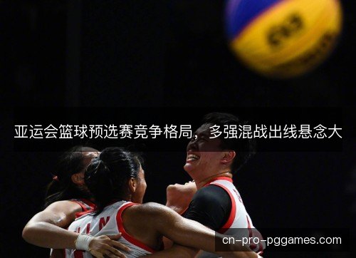 亚运会篮球预选赛竞争格局,多强混战出线悬念大 亚运会篮球预选赛竞争格局,多强混战出线悬念大